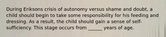 During Eriksons crisis of autonomy versus shame and doubt, a child should begin to take some responsibility for his feeding and dressing. As a result, the child should gain a sense of self-sufficiency. This stage occurs from ______ years of age.