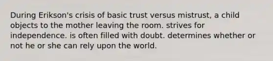 During Erikson's crisis of basic trust versus mistrust, a child objects to the mother leaving the room. strives for independence. is often filled with doubt. determines whether or not he or she can rely upon the world.