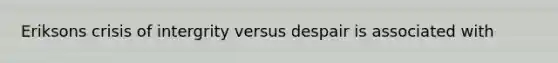 Eriksons crisis of intergrity versus despair is associated with