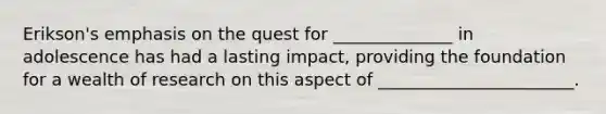 Erikson's emphasis on the quest for ______________ in adolescence has had a lasting impact, providing the foundation for a wealth of research on this aspect of _______________________.