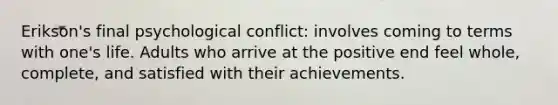 Erikson's final psychological conflict: involves coming to terms with one's life. Adults who arrive at the positive end feel whole, complete, and satisfied with their achievements.