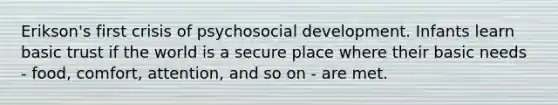 Erikson's first crisis of psychosocial development. Infants learn basic trust if the world is a secure place where their basic needs - food, comfort, attention, and so on - are met.