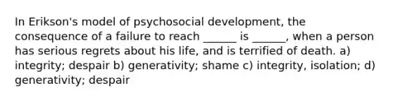 In Erikson's model of psychosocial development, the consequence of a failure to reach ______ is ______, when a person has serious regrets about his life, and is terrified of death. a) integrity; despair b) generativity; shame c) integrity, isolation; d) generativity; despair