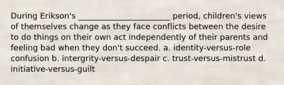 During Erikson's _______________________ period, children's views of themselves change as they face conflicts between the desire to do things on their own act independently of their parents and feeling bad when they don't succeed. a. identity-versus-role confusion b. intergrity-versus-despair c. trust-versus-mistrust d. initiative-versus-guilt