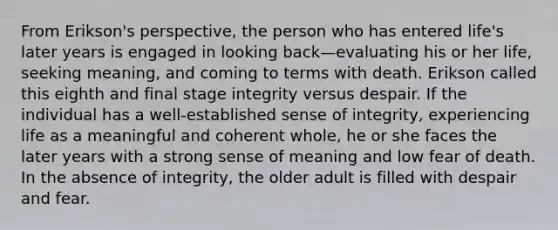 From Erikson's perspective, the person who has entered life's later years is engaged in looking back—evaluating his or her life, seeking meaning, and coming to terms with death. Erikson called this eighth and final stage integrity versus despair. If the individual has a well-established sense of integrity, experiencing life as a meaningful and coherent whole, he or she faces the later years with a strong sense of meaning and low fear of death. In the absence of integrity, the older adult is filled with despair and fear.