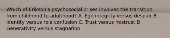 Which of Erikson's psychosocial crises involves the transition from childhood to adulthood? A. Ego integrity versus despair B. Identity versus role confusion C. Trust versus mistrust D. Generativity versus stagnation