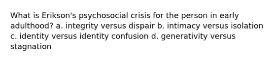 What is Erikson's psychosocial crisis for the person in early adulthood? a. integrity versus dispair b. intimacy versus isolation c. identity versus identity confusion d. generativity versus stagnation