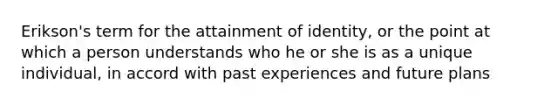 Erikson's term for the attainment of identity, or the point at which a person understands who he or she is as a unique individual, in accord with past experiences and future plans