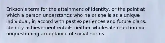 Erikson's term for the attainment of identity, or the point at which a person understands who he or she is as a unique individual, in accord with past experiences and future plans. Identity achievement entails neither wholesale rejection nor unquestioning acceptance of social norms.