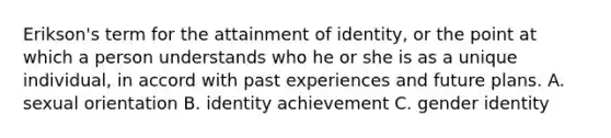 Erikson's term for the attainment of identity, or the point at which a person understands who he or she is as a unique individual, in accord with past experiences and future plans. A. sexual orientation B. identity achievement C. gender identity