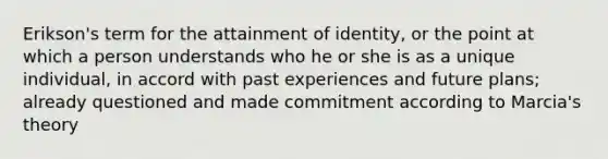 Erikson's term for the attainment of identity, or the point at which a person understands who he or she is as a unique individual, in accord with past experiences and future plans; already questioned and made commitment according to Marcia's theory