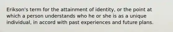 Erikson's term for the attainment of identity, or the point at which a person understands who he or she is as a unique individual, in accord with past experiences and future plans.