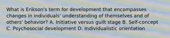 What is Erikson's term for development that encompasses changes in individuals' understanding of themselves and of others' behavior? A. Initiative versus guilt stage B. Self-concept C. Psychosocial development D. Individualistic orientation