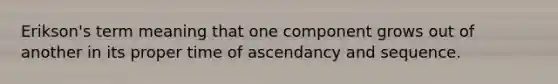 Erikson's term meaning that one component grows out of another in its proper time of ascendancy and sequence.