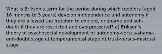 What is Erikson's term for the period during which toddlers (aged 18 months to 3 years) develop independence and autonomy if they are allowed the freedom to explore, or shame and self-doubt if they are restricted and overprotected? a) Erikson's theory of psychosocial development b) autonomy-versus-shame-and-doubt stage c) temperamental stage d) trust-versus-mistrust stage