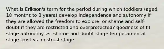 What is Erikson's term for the period during which toddlers (aged 18 months to 3 years) develop independence and autonomy if they are allowed the freedom to explore, or shame and self-doubt if they are restricted and overprotected? goodness of fit stage autonomy vs. shame and doubt stage temperamental stage trust vs. mistrust stage