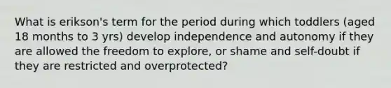 What is erikson's term for the period during which toddlers (aged 18 months to 3 yrs) develop independence and autonomy if they are allowed the freedom to explore, or shame and self-doubt if they are restricted and overprotected?