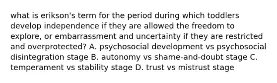 what is erikson's term for the period during which toddlers develop independence if they are allowed the freedom to explore, or embarrassment and uncertainty if they are restricted and overprotected? A. psychosocial development vs psychosocial disintegration stage B. autonomy vs shame-and-doubt stage C. temperament vs stability stage D. trust vs mistrust stage