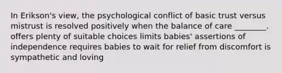 In Erikson's view, the psychological conflict of basic trust versus mistrust is resolved positively when the balance of care ________. offers plenty of suitable choices limits babies' assertions of independence requires babies to wait for relief from discomfort is sympathetic and loving