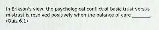 In Erikson's view, the psychological conflict of basic trust versus mistrust is resolved positively when the balance of care ________. (Quiz 6.1)