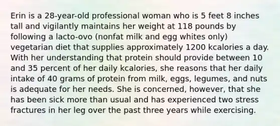 Erin is a 28-year-old professional woman who is 5 feet 8 inches tall and vigilantly maintains her weight at 118 pounds by following a lacto-ovo (nonfat milk and egg whites only) vegetarian diet that supplies approximately 1200 kcalories a day. With her understanding that protein should provide between 10 and 35 percent of her daily kcalories, she reasons that her daily intake of 40 grams of protein from milk, eggs, legumes, and nuts is adequate for her needs. She is concerned, however, that she has been sick more than usual and has experienced two stress fractures in her leg over the past three years while exercising.