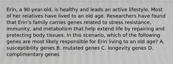 Erin, a 90-year-old, is healthy and leads an active lifestyle. Most of her relatives have lived to an old age. Researchers have found that Erin's family carries genes related to stress resistance, immunity, and metabolism that help extend life by repairing and protecting body tissues. In this scenario, which of the following genes are most likely responsible for Erin living to an old age? A. susceptibility genes B. mutated genes C. longevity genes D. complimentary genes