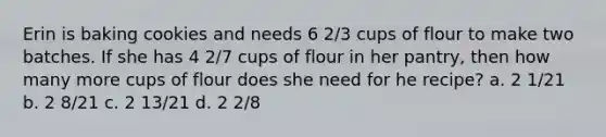 Erin is baking cookies and needs 6 2/3 cups of flour to make two batches. If she has 4 2/7 cups of flour in her pantry, then how many more cups of flour does she need for he recipe? a. 2 1/21 b. 2 8/21 c. 2 13/21 d. 2 2/8