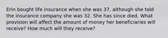 Erin bought life insurance when she was 37, although she told the insurance company she was 32. She has since died. What provision will affect the amount of money her beneficiaries will receive? How much will they receive?