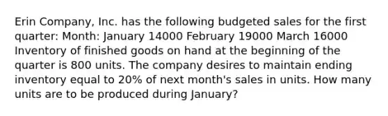 Erin​ Company, Inc. has the following budgeted sales for the first​ quarter: ​Month: January 14000 February 19000 March 16000 Inventory of finished goods on hand at the beginning of the quarter is 800 units. The company desires to maintain ending inventory equal to 20% of next​ month's sales in units. How many units are to be produced during​ January?