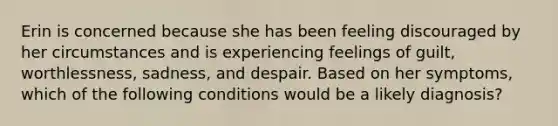 Erin is concerned because she has been feeling discouraged by her circumstances and is experiencing feelings of guilt, worthlessness, sadness, and despair. Based on her symptoms, which of the following conditions would be a likely diagnosis?