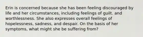 Erin is concerned because she has been feeling discouraged by life and her circumstances, including feelings of guilt. and worthlessness. She also expresses overall feelings of hopelessness, sadness, and despair. On the basis of her symptoms, what might she be suffering from?