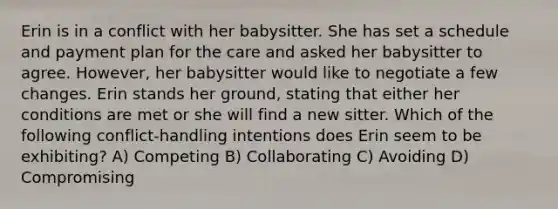 Erin is in a conflict with her babysitter. She has set a schedule and payment plan for the care and asked her babysitter to agree. However, her babysitter would like to negotiate a few changes. Erin stands her ground, stating that either her conditions are met or she will find a new sitter. Which of the following conflict-handling intentions does Erin seem to be exhibiting? A) Competing B) Collaborating C) Avoiding D) Compromising