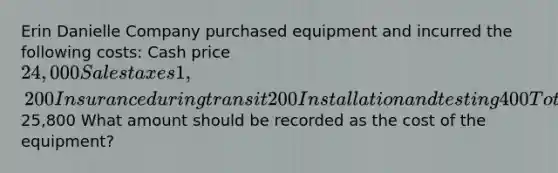 Erin Danielle Company purchased equipment and incurred the following costs: Cash price24,000 Sales taxes 1,200 Insurance during transit 200 Installation and testing 400 Total costs25,800 What amount should be recorded as the cost of the equipment?