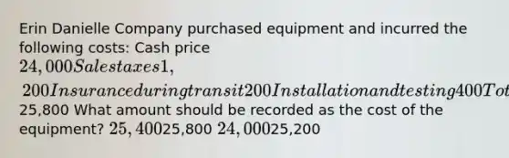 Erin Danielle Company purchased equipment and incurred the following costs: Cash price 24,000 Sales taxes 1,200 Insurance during transit 200 Installation and testing 400 Total costs25,800 What amount should be recorded as the cost of the equipment? 25,40025,800 24,00025,200