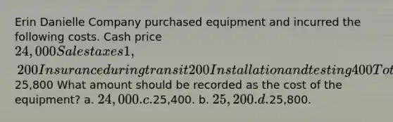 Erin Danielle Company purchased equipment and incurred the following costs. Cash price 24,000 Sales taxes 1,200 Insurance during transit 200 Installation and testing 400 Total costs25,800 What amount should be recorded as the cost of the equipment? a. 24,000. c.25,400. b. 25,200. d.25,800.