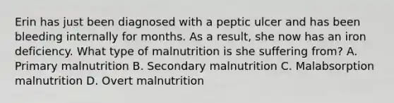 Erin has just been diagnosed with a peptic ulcer and has been bleeding internally for months. As a result, she now has an iron deficiency. What type of malnutrition is she suffering from? A. Primary malnutrition B. Secondary malnutrition C. Malabsorption malnutrition D. Overt malnutrition