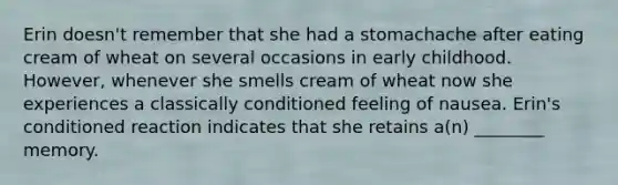 Erin doesn't remember that she had a stomachache after eating cream of wheat on several occasions in early childhood. However, whenever she smells cream of wheat now she experiences a classically conditioned feeling of nausea. Erin's conditioned reaction indicates that she retains a(n) ________ memory.