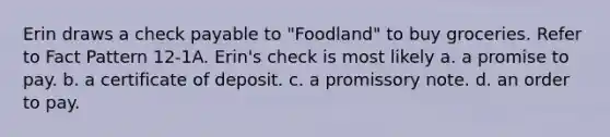 Erin draws a check payable to "Foodland" to buy groceries. Refer to Fact Pattern 12-1A. Erin's check is most likely a. a promise to pay. b. a certificate of deposit. c. a promissory note. d. an order to pay.