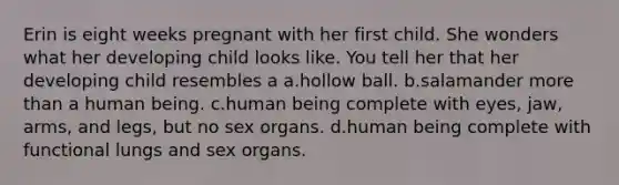 Erin is eight weeks pregnant with her first child. She wonders what her developing child looks like. You tell her that her developing child resembles a a.hollow ball. b.salamander more than a human being. c.human being complete with eyes, jaw, arms, and legs, but no sex organs. d.human being complete with functional lungs and sex organs.