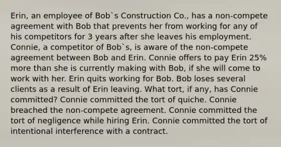 Erin, an employee of Bob`s Construction Co., has a non-compete agreement with Bob that prevents her from working for any of his competitors for 3 years after she leaves his employment. Connie, a competitor of Bob`s, is aware of the non-compete agreement between Bob and Erin. Connie offers to pay Erin 25% more than she is currently making with Bob, if she will come to work with her. Erin quits working for Bob. Bob loses several clients as a result of Erin leaving. What tort, if any, has Connie committed? Connie committed the tort of quiche. Connie breached the non-compete agreement. Connie committed the tort of negligence while hiring Erin. Connie committed the tort of intentional interference with a contract.