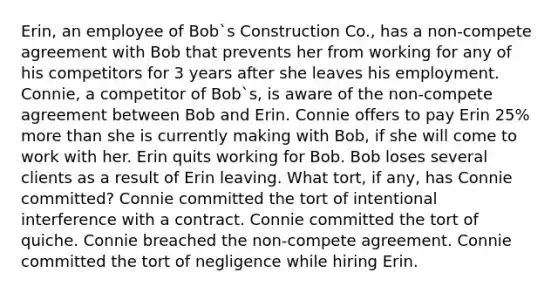 Erin, an employee of Bob`s Construction Co., has a non-compete agreement with Bob that prevents her from working for any of his competitors for 3 years after she leaves his employment. Connie, a competitor of Bob`s, is aware of the non-compete agreement between Bob and Erin. Connie offers to pay Erin 25% more than she is currently making with Bob, if she will come to work with her. Erin quits working for Bob. Bob loses several clients as a result of Erin leaving. What tort, if any, has Connie committed? Connie committed the tort of intentional interference with a contract. Connie committed the tort of quiche. Connie breached the non-compete agreement. Connie committed the tort of negligence while hiring Erin.