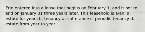 Erin entered into a lease that begins on February 1, and is set to end on January 31 three years later. This leasehold is a/an: a. estate for years b. tenancy at sufferance c. periodic tenancy d. estate from year to year