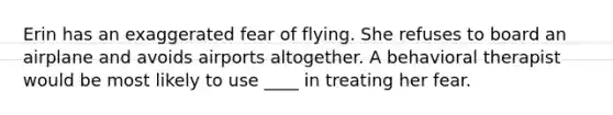 Erin has an exaggerated fear of flying. She refuses to board an airplane and avoids airports altogether. A behavioral therapist would be most likely to use ____ in treating her fear.