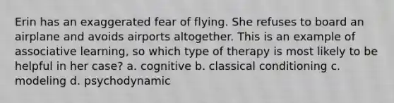 Erin has an exaggerated fear of flying. She refuses to board an airplane and avoids airports altogether. This is an example of associative learning, so which type of therapy is most likely to be helpful in her case? a. cognitive b. classical conditioning c. modeling d. psychodynamic