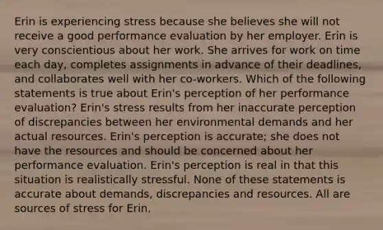 Erin is experiencing stress because she believes she will not receive a good performance evaluation by her employer. Erin is very conscientious about her work. She arrives for work on time each day, completes assignments in advance of their deadlines, and collaborates well with her co-workers. Which of the following statements is true about Erin's perception of her performance evaluation? Erin's stress results from her inaccurate perception of discrepancies between her environmental demands and her actual resources. Erin's perception is accurate; she does not have the resources and should be concerned about her performance evaluation. Erin's perception is real in that this situation is realistically stressful. None of these statements is accurate about demands, discrepancies and resources. All are sources of stress for Erin.