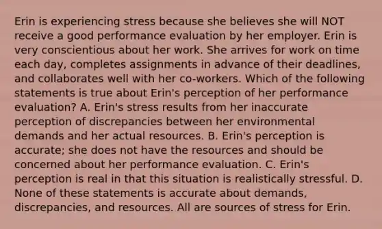 Erin is experiencing stress because she believes she will NOT receive a good performance evaluation by her employer. Erin is very conscientious about her work. She arrives for work on time each day, completes assignments in advance of their deadlines, and collaborates well with her co-workers. Which of the following statements is true about Erin's perception of her performance evaluation? A. Erin's stress results from her inaccurate perception of discrepancies between her environmental demands and her actual resources. B. Erin's perception is accurate; she does not have the resources and should be concerned about her performance evaluation. C. Erin's perception is real in that this situation is realistically stressful. D. None of these statements is accurate about demands, discrepancies, and resources. All are sources of stress for Erin.