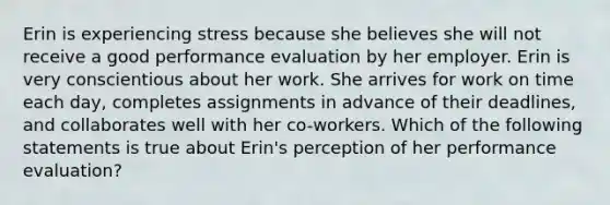 Erin is experiencing stress because she believes she will not receive a good performance evaluation by her employer. Erin is very conscientious about her work. She arrives for work on time each day, completes assignments in advance of their deadlines, and collaborates well with her co-workers. Which of the following statements is true about Erin's perception of her performance evaluation?