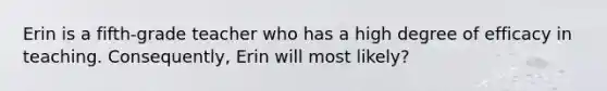 Erin is a fifth-grade teacher who has a high degree of efficacy in teaching. Consequently, Erin will most likely?