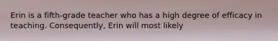 Erin is a fifth-grade teacher who has a high degree of efficacy in teaching. Consequently, Erin will most likely
