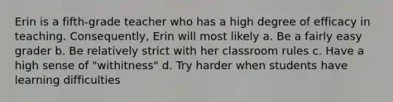 Erin is a fifth-grade teacher who has a high degree of efficacy in teaching. Consequently, Erin will most likely a. Be a fairly easy grader b. Be relatively strict with her classroom rules c. Have a high sense of "withitness" d. Try harder when students have learning difficulties